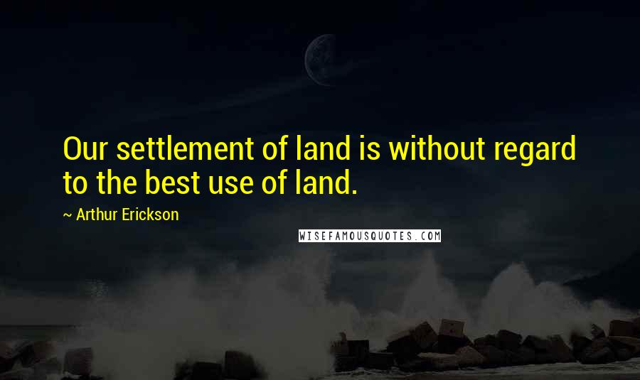 Arthur Erickson Quotes: Our settlement of land is without regard to the best use of land.