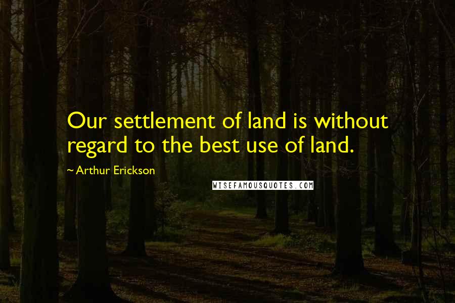Arthur Erickson Quotes: Our settlement of land is without regard to the best use of land.