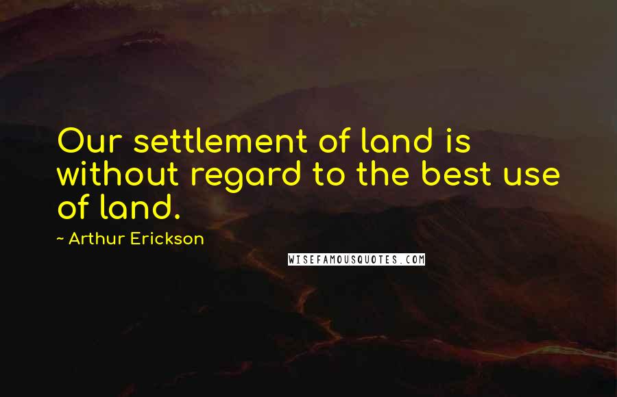 Arthur Erickson Quotes: Our settlement of land is without regard to the best use of land.