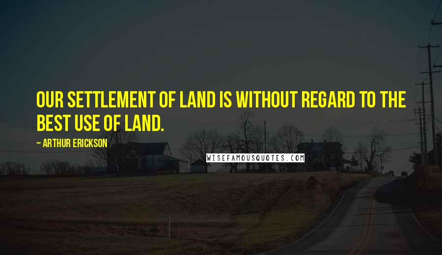 Arthur Erickson Quotes: Our settlement of land is without regard to the best use of land.