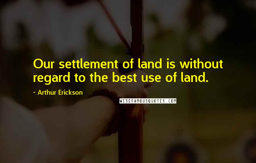 Arthur Erickson Quotes: Our settlement of land is without regard to the best use of land.
