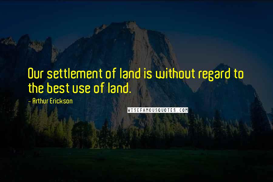 Arthur Erickson Quotes: Our settlement of land is without regard to the best use of land.