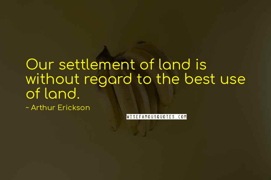 Arthur Erickson Quotes: Our settlement of land is without regard to the best use of land.