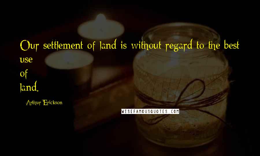 Arthur Erickson Quotes: Our settlement of land is without regard to the best use of land.