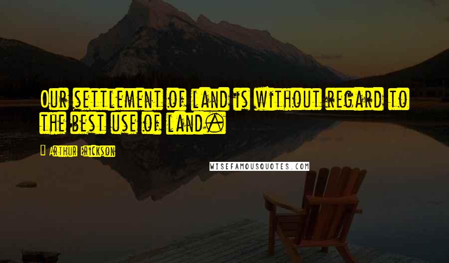 Arthur Erickson Quotes: Our settlement of land is without regard to the best use of land.
