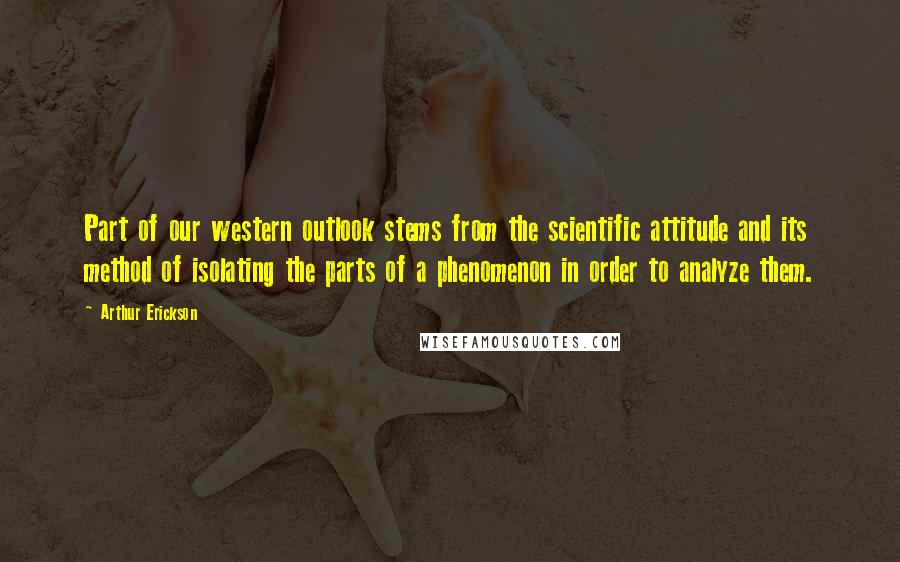 Arthur Erickson Quotes: Part of our western outlook stems from the scientific attitude and its method of isolating the parts of a phenomenon in order to analyze them.