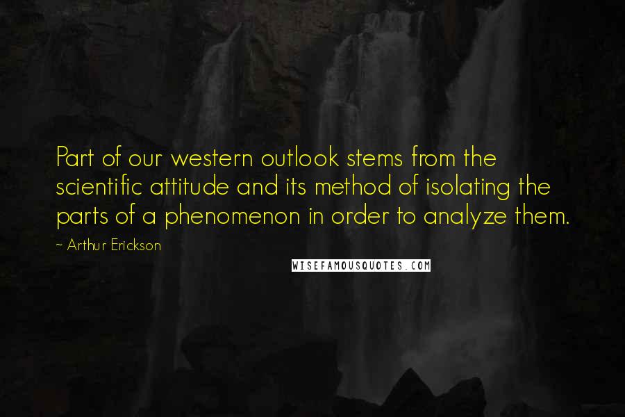 Arthur Erickson Quotes: Part of our western outlook stems from the scientific attitude and its method of isolating the parts of a phenomenon in order to analyze them.