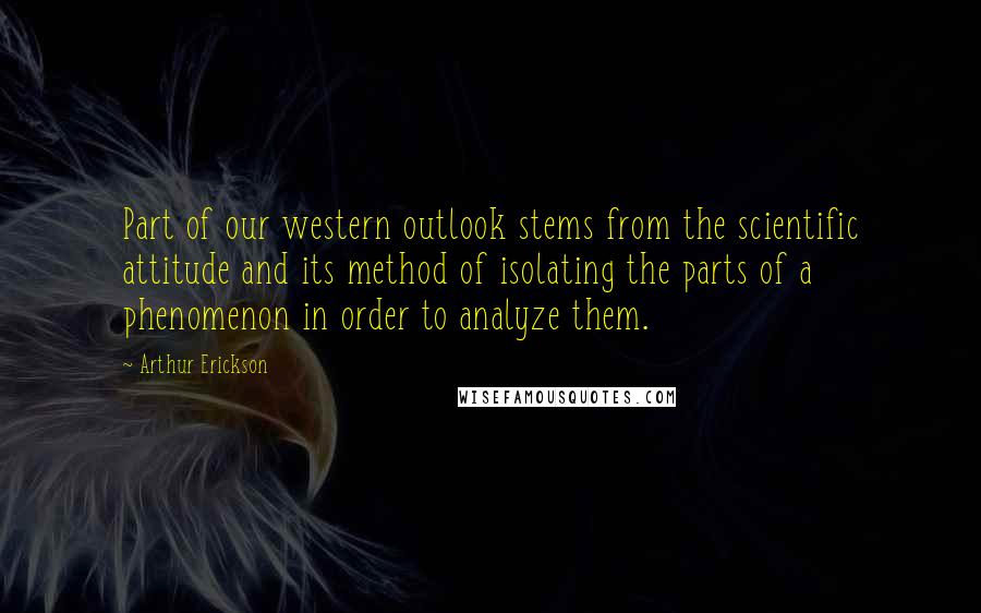 Arthur Erickson Quotes: Part of our western outlook stems from the scientific attitude and its method of isolating the parts of a phenomenon in order to analyze them.