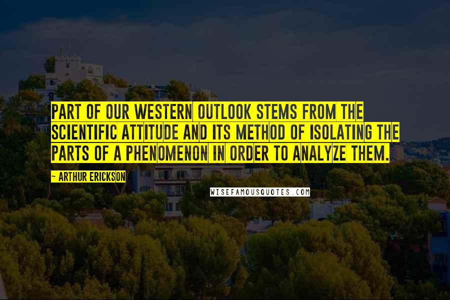 Arthur Erickson Quotes: Part of our western outlook stems from the scientific attitude and its method of isolating the parts of a phenomenon in order to analyze them.