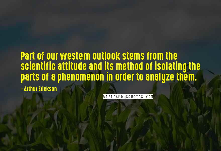 Arthur Erickson Quotes: Part of our western outlook stems from the scientific attitude and its method of isolating the parts of a phenomenon in order to analyze them.