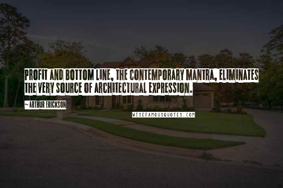 Arthur Erickson Quotes: Profit and bottom line, the contemporary mantra, eliminates the very source of architectural expression.