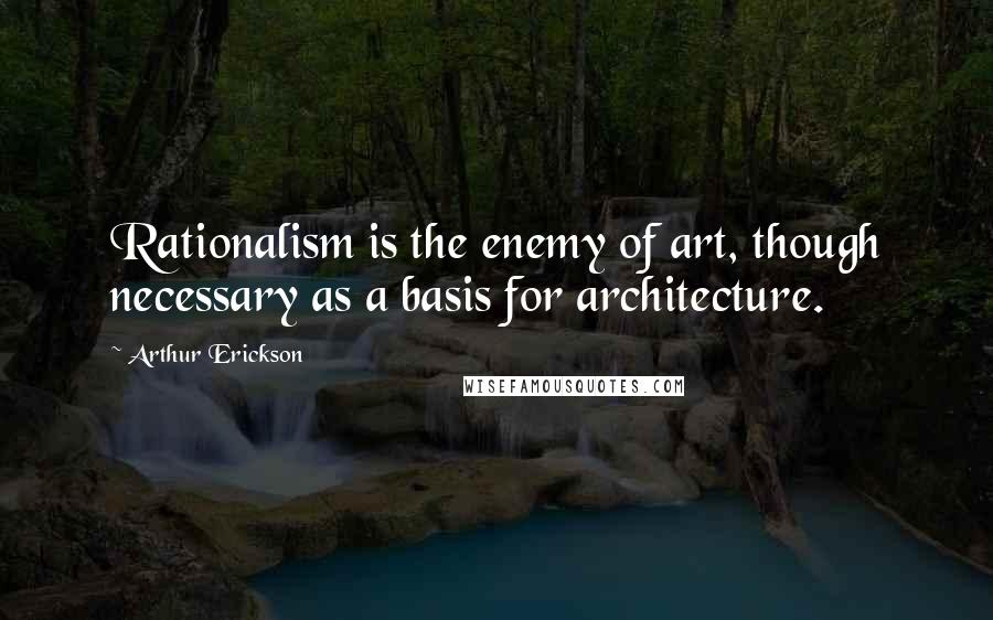 Arthur Erickson Quotes: Rationalism is the enemy of art, though necessary as a basis for architecture.