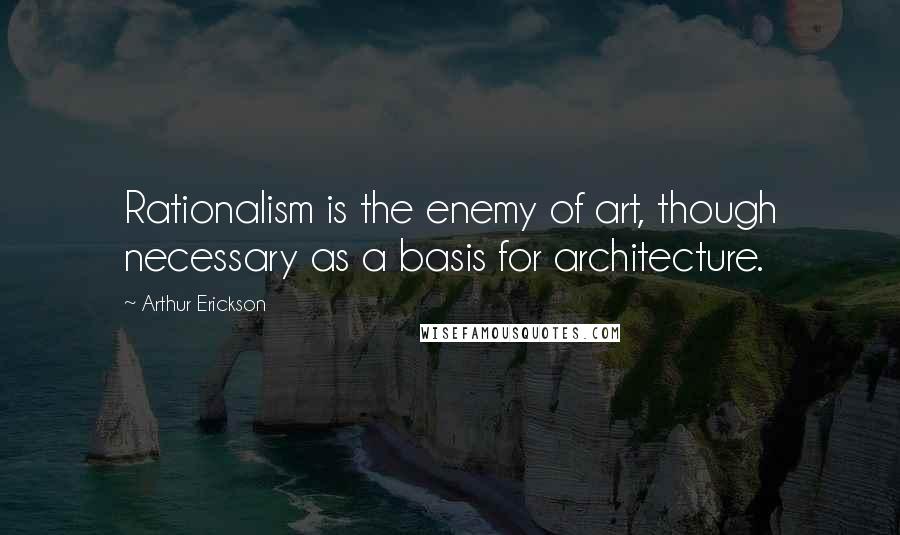 Arthur Erickson Quotes: Rationalism is the enemy of art, though necessary as a basis for architecture.