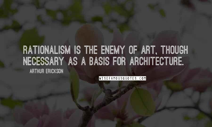 Arthur Erickson Quotes: Rationalism is the enemy of art, though necessary as a basis for architecture.