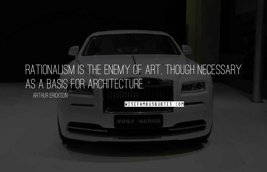 Arthur Erickson Quotes: Rationalism is the enemy of art, though necessary as a basis for architecture.