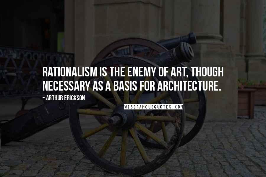 Arthur Erickson Quotes: Rationalism is the enemy of art, though necessary as a basis for architecture.
