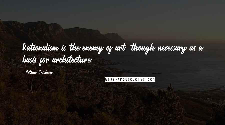 Arthur Erickson Quotes: Rationalism is the enemy of art, though necessary as a basis for architecture.