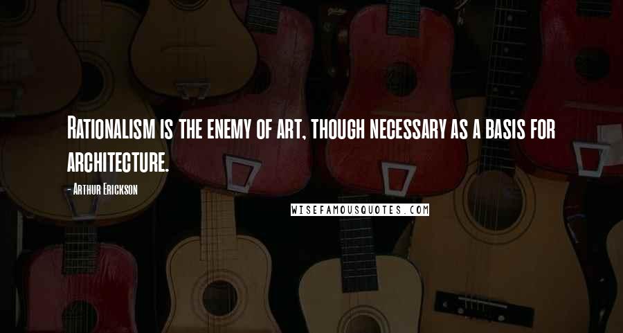 Arthur Erickson Quotes: Rationalism is the enemy of art, though necessary as a basis for architecture.