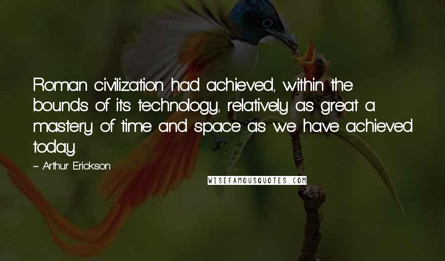 Arthur Erickson Quotes: Roman civilization had achieved, within the bounds of its technology, relatively as great a mastery of time and space as we have achieved today.