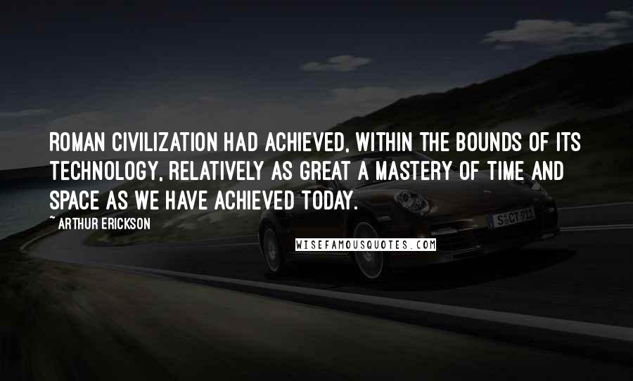 Arthur Erickson Quotes: Roman civilization had achieved, within the bounds of its technology, relatively as great a mastery of time and space as we have achieved today.