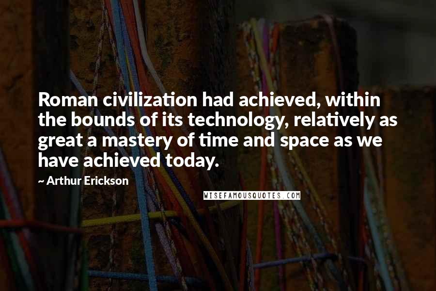 Arthur Erickson Quotes: Roman civilization had achieved, within the bounds of its technology, relatively as great a mastery of time and space as we have achieved today.