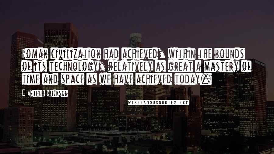 Arthur Erickson Quotes: Roman civilization had achieved, within the bounds of its technology, relatively as great a mastery of time and space as we have achieved today.