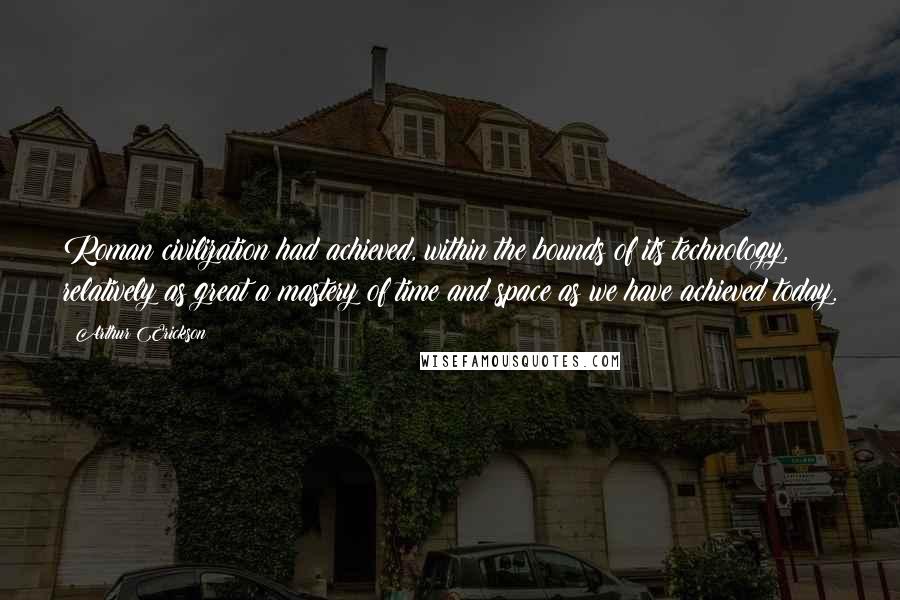 Arthur Erickson Quotes: Roman civilization had achieved, within the bounds of its technology, relatively as great a mastery of time and space as we have achieved today.