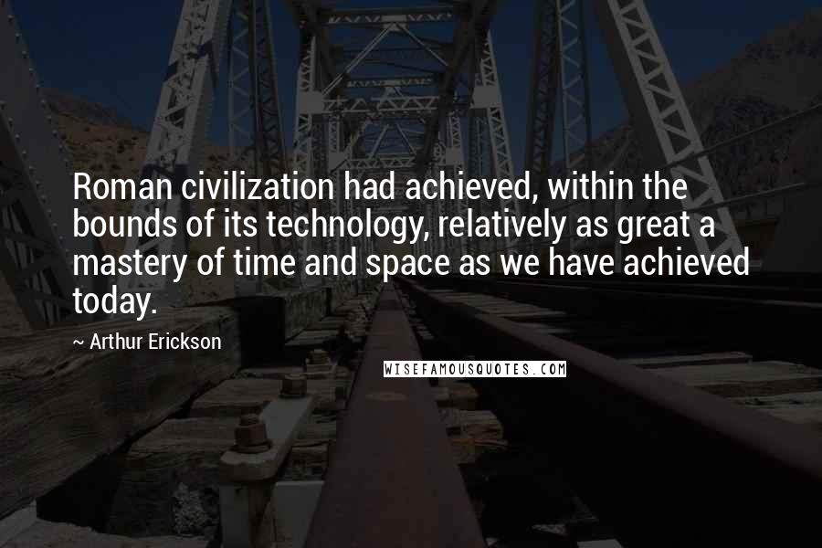 Arthur Erickson Quotes: Roman civilization had achieved, within the bounds of its technology, relatively as great a mastery of time and space as we have achieved today.