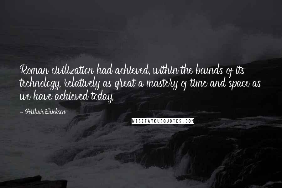 Arthur Erickson Quotes: Roman civilization had achieved, within the bounds of its technology, relatively as great a mastery of time and space as we have achieved today.