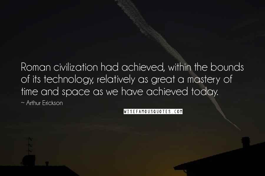Arthur Erickson Quotes: Roman civilization had achieved, within the bounds of its technology, relatively as great a mastery of time and space as we have achieved today.