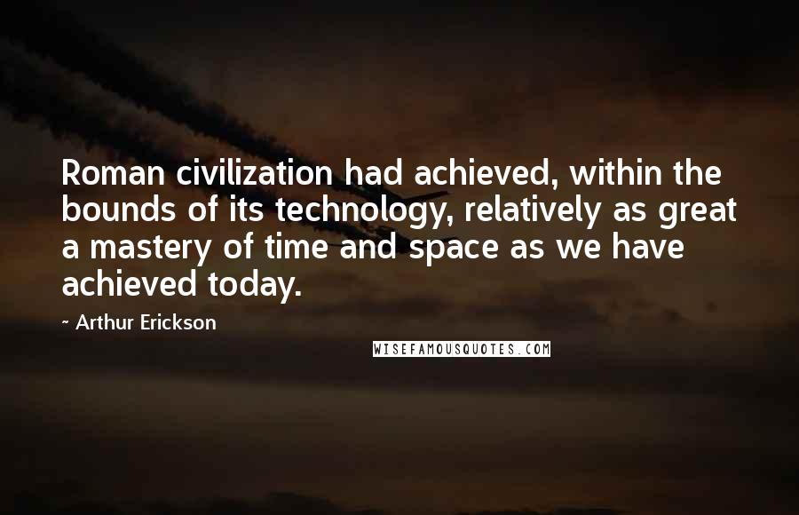 Arthur Erickson Quotes: Roman civilization had achieved, within the bounds of its technology, relatively as great a mastery of time and space as we have achieved today.