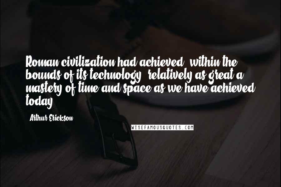 Arthur Erickson Quotes: Roman civilization had achieved, within the bounds of its technology, relatively as great a mastery of time and space as we have achieved today.