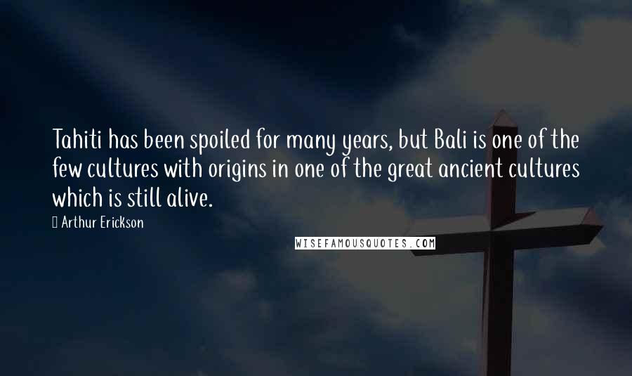Arthur Erickson Quotes: Tahiti has been spoiled for many years, but Bali is one of the few cultures with origins in one of the great ancient cultures which is still alive.