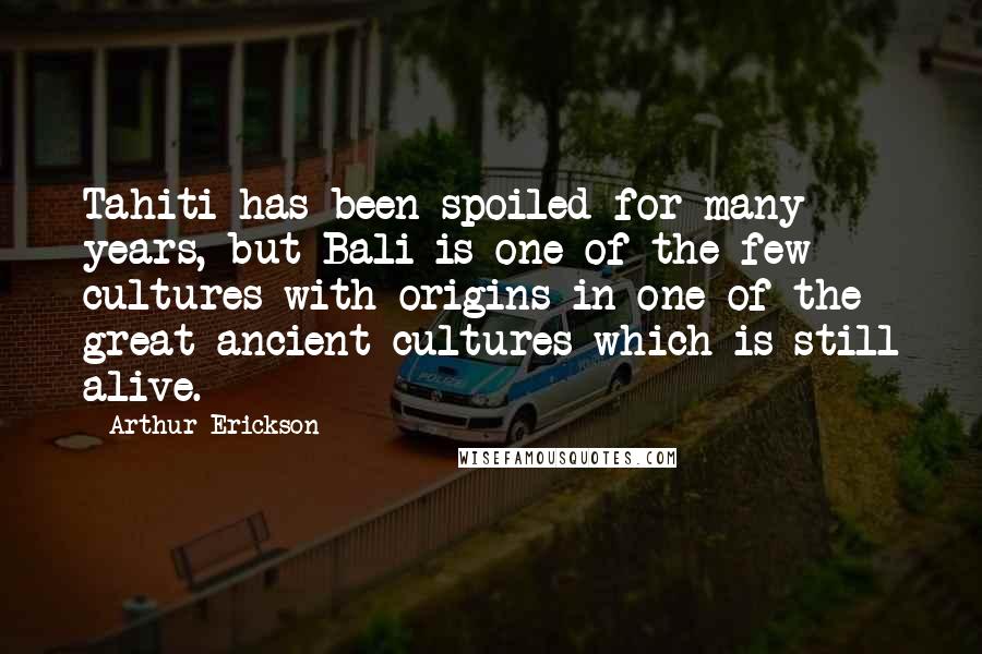 Arthur Erickson Quotes: Tahiti has been spoiled for many years, but Bali is one of the few cultures with origins in one of the great ancient cultures which is still alive.