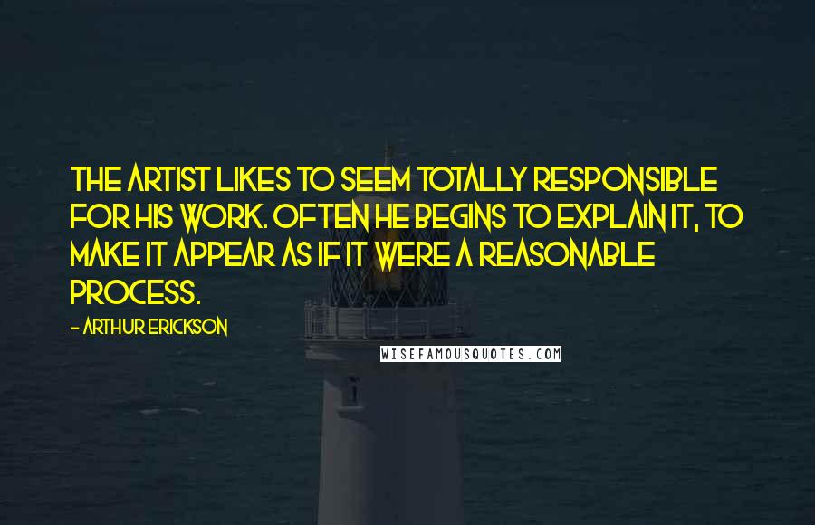 Arthur Erickson Quotes: The artist likes to seem totally responsible for his work. Often he begins to explain it, to make it appear as if it were a reasonable process.