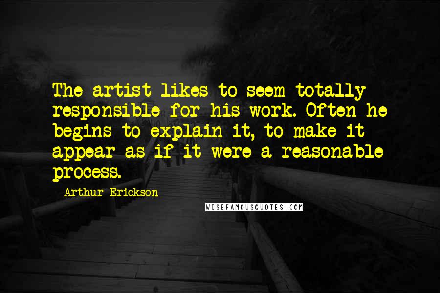 Arthur Erickson Quotes: The artist likes to seem totally responsible for his work. Often he begins to explain it, to make it appear as if it were a reasonable process.
