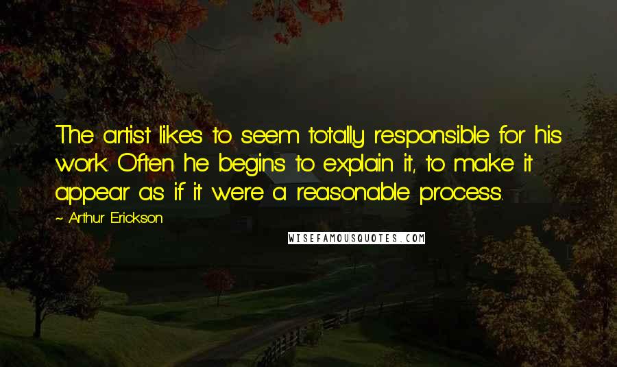 Arthur Erickson Quotes: The artist likes to seem totally responsible for his work. Often he begins to explain it, to make it appear as if it were a reasonable process.