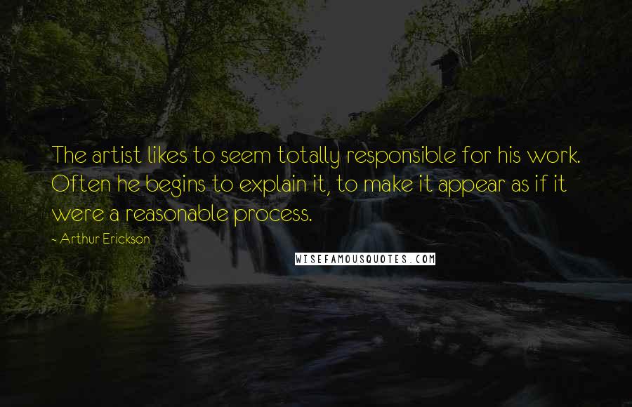 Arthur Erickson Quotes: The artist likes to seem totally responsible for his work. Often he begins to explain it, to make it appear as if it were a reasonable process.