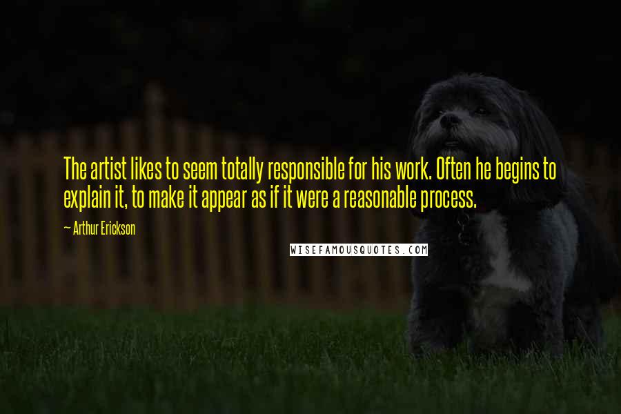 Arthur Erickson Quotes: The artist likes to seem totally responsible for his work. Often he begins to explain it, to make it appear as if it were a reasonable process.