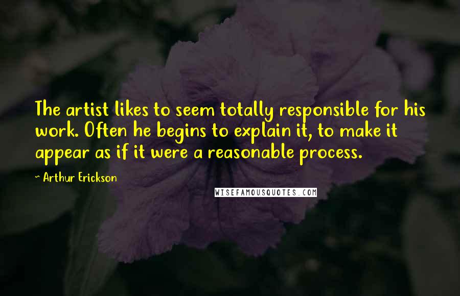 Arthur Erickson Quotes: The artist likes to seem totally responsible for his work. Often he begins to explain it, to make it appear as if it were a reasonable process.