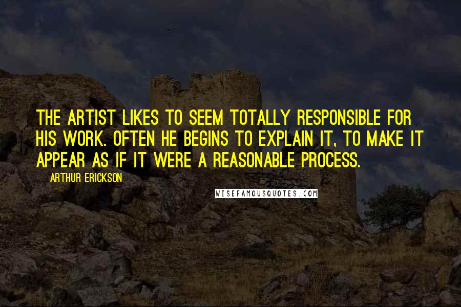 Arthur Erickson Quotes: The artist likes to seem totally responsible for his work. Often he begins to explain it, to make it appear as if it were a reasonable process.