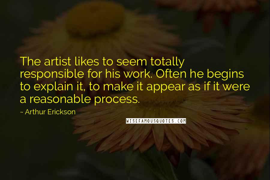 Arthur Erickson Quotes: The artist likes to seem totally responsible for his work. Often he begins to explain it, to make it appear as if it were a reasonable process.