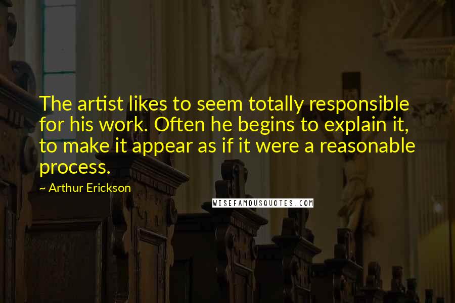 Arthur Erickson Quotes: The artist likes to seem totally responsible for his work. Often he begins to explain it, to make it appear as if it were a reasonable process.