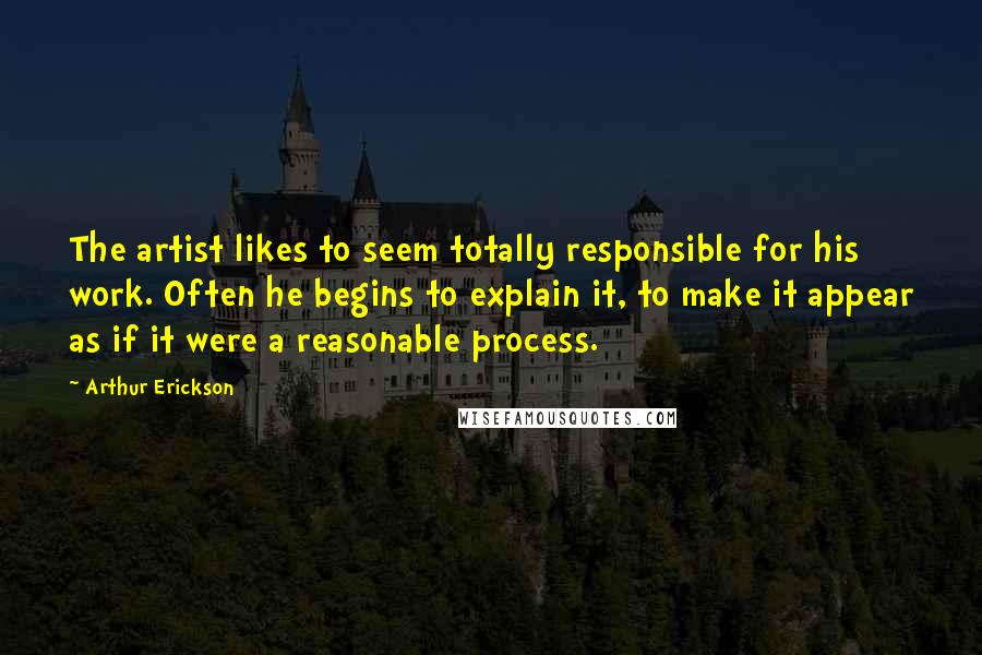 Arthur Erickson Quotes: The artist likes to seem totally responsible for his work. Often he begins to explain it, to make it appear as if it were a reasonable process.