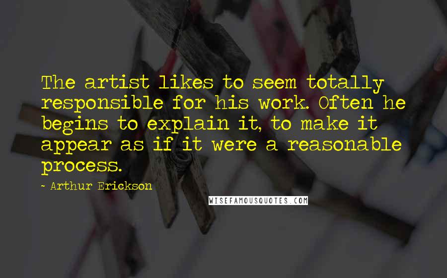 Arthur Erickson Quotes: The artist likes to seem totally responsible for his work. Often he begins to explain it, to make it appear as if it were a reasonable process.