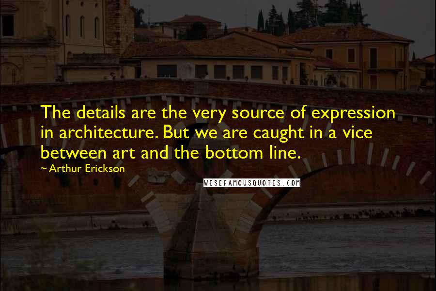 Arthur Erickson Quotes: The details are the very source of expression in architecture. But we are caught in a vice between art and the bottom line.