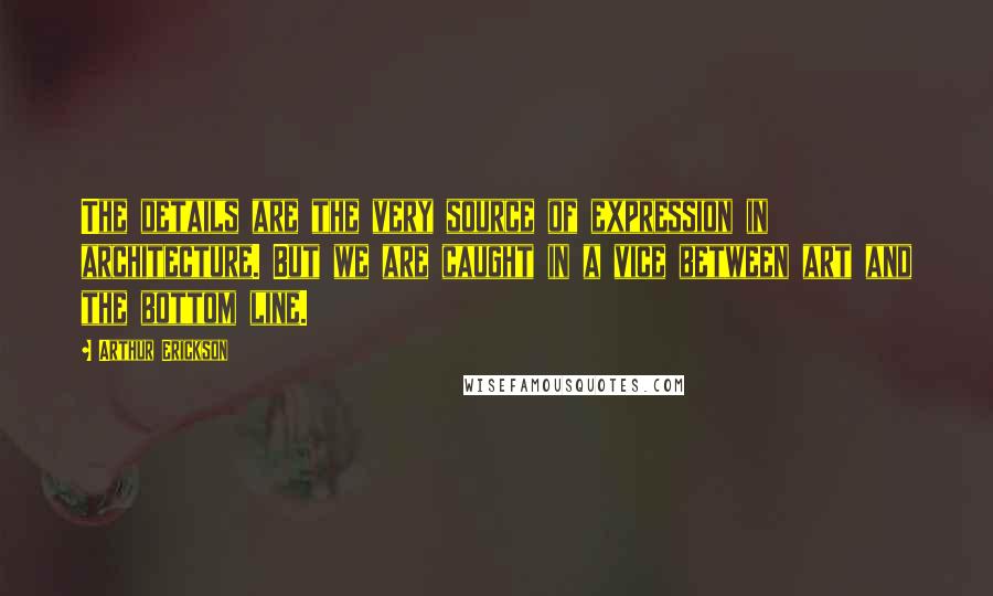 Arthur Erickson Quotes: The details are the very source of expression in architecture. But we are caught in a vice between art and the bottom line.