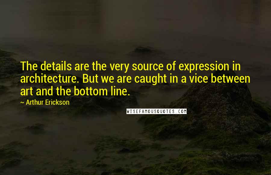 Arthur Erickson Quotes: The details are the very source of expression in architecture. But we are caught in a vice between art and the bottom line.