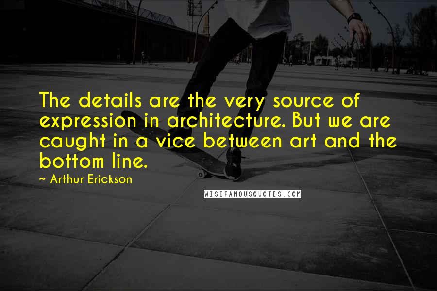 Arthur Erickson Quotes: The details are the very source of expression in architecture. But we are caught in a vice between art and the bottom line.