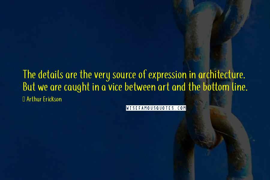 Arthur Erickson Quotes: The details are the very source of expression in architecture. But we are caught in a vice between art and the bottom line.